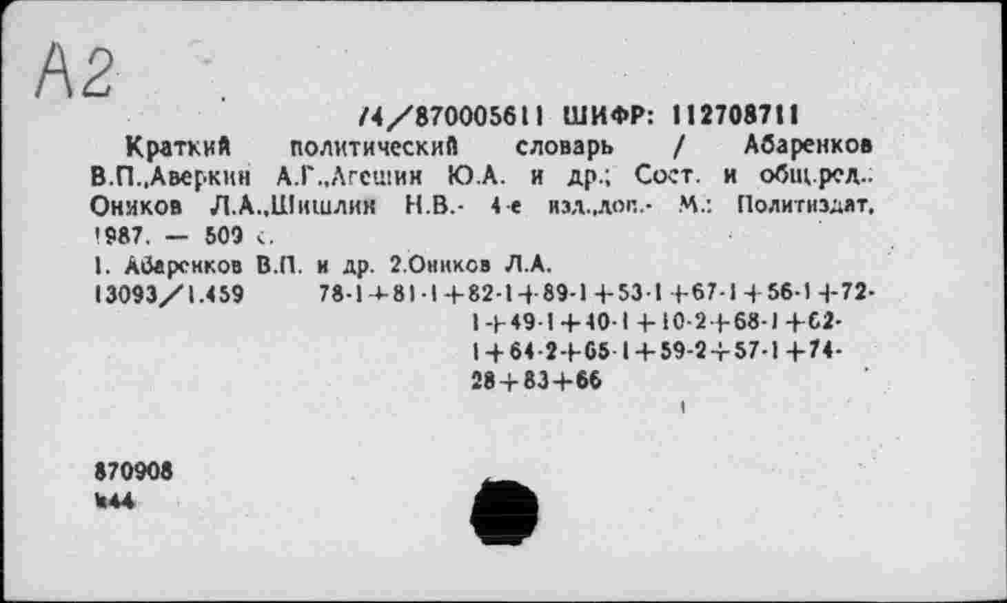 ﻿А2 .
/4/870005611 ШИФР: 112708711
Краткий политический словарь / Абаренков В.П.,Аверкин А.Г.,Лгсшии Ю.А. и др.; Соет. и общ.ред.. Онмков Л.А..Шишлин Н.В.- 4е изд.,лоп.- .4.: Политиздат, 1987. — 509 с.
1. Абаренков В.П. и др. г.Ониксв Л.А.
13093/1.459	78-14-81-1+82-1 + 89-1 + 53-1 +67-1 +56-1 + 72-
1+49-1+40-1 + 10-2 + 68-1 +62-
1 + 64-2+65 1 + 59-2 + 57-1 +74-28 + 83+66
870908 W44